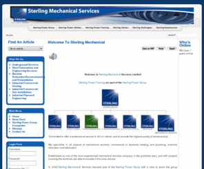 sterling-mechanical.co.uk: Sterling Mechanical Services - Sterling Mechanical
We specialise in all aspects of mechanical services, commercial or domestic heating and plumbing, machine relocation and fabrication.

We are committed to offer a professional service to all our clients, and to provide the highest quality of workmanship

Established as one of the most experienced mechanical services company in the yorkshire area, and with projects covering the world we are able to provide a first class service.

In 2008 Sterling Mechanical Services became part of the Sterling Power Group with a view to assist the group divisions and help them further integrate the services they provide.