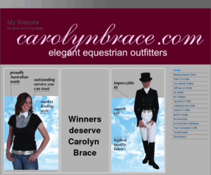 carolynbrace.com: Leading Australian designer and manufacturer,  Carolyn Brace offers elegant equestrian outfits - jackets, CBTees, Tails, Lead-in Outfits
Leading Australian equestrian designer and manufacturer Carolyn Brace displays the garments that have made her famous - CBTees, double vent and cutaway jackets, classic and mini tails, lead-in outfits, riding shirts and accessories.    