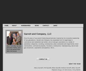 garrettandco.com: Garrett and Company, LLC - Home Page
Over 94 years of successful family-based business inspired by the innovative leadership of four generations, Garrett and Company has expanded from its beginnings in commercial and residential real estate, and oil and gas exploration to a variety of subsidiary companies, including contemporary urban residential and single-family home communities, commercial property, insurance, construction, manufacturing, and oil and gas investment, exploration and pipelines.