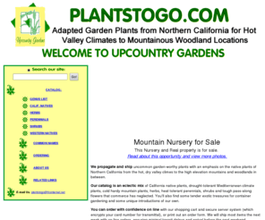 plantstogo.com: PlantsToGo.com - Adapted Garden Plants for Hot Summer Climates - Order Securely
On-Line.
Our catalog is an eclectic mix of California native plants, drought-tolerant Mediterranean climate plants, herbs, hardy heat tolerant perennials, shrubs, tender exotic treasures for container gardening and plants that commerce has neglected.