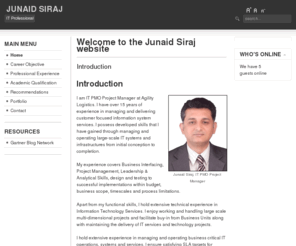 junaidsiraj.info: Welcome to the Junaid Siraj website
I am an IT PMO Project Manager at Agility Logistics. I have over 10 years of experience in managing and delivering customer focused information system services. I possess developed skills that I have gained through managing and operating large-scale IT systems and infrastructures from initial conception to completion.