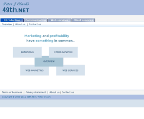 49th.net: Welcome to 49th.NET - Business authoring, copy writing and editing, journalism, communication aids, web site creation and maintenance, and web marketing (search engine optimisation), world-wide.
Welcome to 49th.NET - authoring, editing service, copy writing, business communication, web design, SEO, author service, business, authoring, service, copy writer, freelance editor, freelance journalist, journalism service, communication, aid, presentation, web maintenance, web site, web site design, community web site, community website, web marketing, search engine optimisation, white paper, computers, hardware, workstations, servers, proposals, publishing, publishers, agents, printers, scanners, laptops, internet, handheld, PDA, internet, equipment, consultancy, computers, biography, Peter J Clark, Peter Clark, Pete Clark, P Clark, P J Clark, peterjclark, 49th net