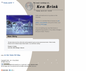 kenbrink.com: The inner workings of Ken Brink - Welcome!
The inner workings of Ken Brink. A traditional, 3D graphic artist, ColdFusion Guru and Webmaster. You can find my Art Gallery, Web Portfolio, FLASH Portfolio and of course, my Resume.