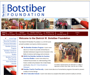 botstiber.org: The Botstiber Foundation: humanitarian and scholars programs
The Dietrich W. Botstiber Foundation provides scholarships  in  science, technology and commerce;  promotes  understanding of the  relationship between the United States and Austria;  helps prevent cruelty to human beings, and helps prevent cruelty to animals. 