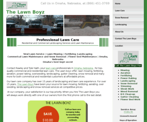 thelawnboyz.net: Lawn Care | Lawn Mowing | Fertilizing | Residential Landscaping | Commerical Lawn Maintenance | Residential Lawn Maintenance |  Omaha, Nebraska
Contact Rawley and Tyler Nath, the lawn care professionals in Omaha, Nebraska, for top-quality commercial and residential lawn care, lawn mowing, fertilizing, commerical and residential landscaping and lawn maintenance at an affordable price.