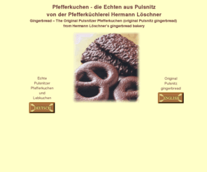 pfefferkuchen.org: Pfefferkuchen Pulsnitz die Echten von Loeschner
Pfefferkuchen die echten Pulsnitzer. Auf diesen Seiten erfahren sie mehr über die Herstellung von Echten Pulsnitzer Pfefferkuchen - selbstverständlich können Sie auch Echten Pulsnitzer Pfefferkuchen bestellen. Pfefferkuchen von Löschners aus Pulsnitz