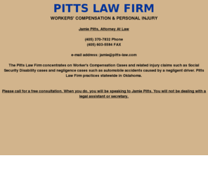 pitts-law.org: PITTS LAW FIRM
The Pitts Law Firm concentrates in injury related lawsuits either on the job or those caused by the negligence of another. They also handle Social Security claims. Their practice is statewide in Oklahoma. Their phone is 405-370-7832 and the fax number is 405-603-5584.