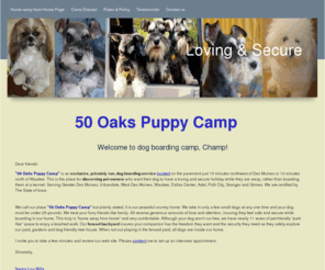 50oaks.com: Safe secure dog boarding home away from home
50 Oaks Puppy Camp is an exclusive, privately run, dog boarding service located on the pavement just 15 minutes northwest of Des Moines or 10 minutes north of Waukee. The place for discerning dog owners.