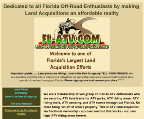 fl-atv.com: FL-ATV.COM land aquisitions
We are a membership driven group of Florida ATV enthusiasts 
who are securing ATV land tracts for ATV parks, ATV riding areas, ATV riding trails, ATV camping,
 and ATV events through out Florida.No more being run off of others property. This is ATV land 
acquisition via fractional ownership - a proven method that works - our own legal atv riding 
areas forever.

Sign up and be among the first selected to acquire ATV riding land ownership in your county. 
We're on target to secure several - multi-hundred acre facilities throughout Florida. Come join 
us for your piece of the action.