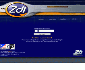 zdi.com: Launch Zdi
ZD is an established electronic component distribution powerhouse with an emphasis on board level active semiconductor devices. We at ZD have been in the electronic distribution market for 11 years and have developed unique partnerships with our clients and vendors. We procure obsolete, allocated and readily available products for our clients hour by hour 24 hours a day in the Americas, European and Asian markets. ZD is a globalized company selling products in over 75 countries around the world. We currently conduct business with some of the worlds largest Fortune 500 Original Equipment Manufacturers, Contract Manufacturers and International governments. Our reputation and seasoned business practices coupled with our ISO 9001: 2000 Quality System Certification makes us once again the distributor of choice. When you need product to arrive on your dock 'on time' at an aggressive price and with the quality you expect - give ZD a call, we have the parts you need. ZD Integrated - 'Your Partner For Production, Your Partner Forever'