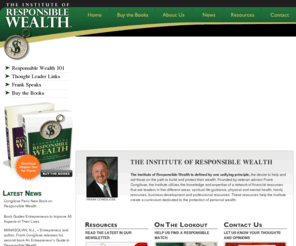 instituteofresponsiblewealth.com: The Institute of Responsible Wealth
The Institute of Responsible Wealth is defined by one unifying principle, the desire to help and aid those on the path to build and protect their wealth. Founded by veteran advisor Frank Congilose, the Institute utilizes the knowledge and expertise of a network of financial affiliates that are leaders in five different areas: spiritual life guidance, physical and mental health, career development and support, relationship support and financial resources. These affiliates help the Institute create a curriculum dedicated to the protection of personal wealth.