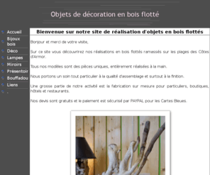 boisflotte.fr: Objets de décoration en bois flotté
creation d'objet de decoration en bois flotte, realisation en bois flotté de Bretagne - Lampes, miroirs, tableaux, déco, presentoir - Chaque pièce est unique - Fabrication sur commande