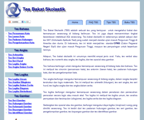 tesbakatskolastik.com: Tes Bakat Skolastik
Tes Bakat Skolastik (TBS) terdiri dari tes verbal/bahasa, tes numerik/angka, tes logika dan tes spasial/gambar. Tes Bakat Skolastik umum dipakai dalam penerimaan mahasiswa baru di Perguruan Tinggi