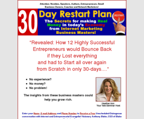 30dayrestartplan.com: 30 Day Restart Plan- Teleseminar hosted by Heather Havenwood
Live interviews with the top 5 Internet Marketers and how they would bruild their businesses again if starting from scratch. Building your internet marketing business tips from Heather Havenwood