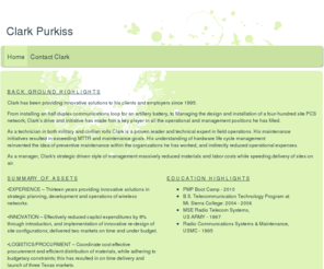 clarkpurkiss.com: clark purkiss - Home
B A C K   G R O U N D   H I G H L I G H T SClark has been providing innovative solutions to his clients and employers since 1995. From installing an half duplex communications loop for an artillery battery, to Managing the design and installation of a four