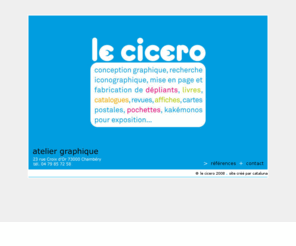 lecicero.com: Le Cicero atelier graphique Chambery tous travaux graphiques
le cicero est un atelier graphique situé à chambéry savoie qui effectue tous travaux graphiques : conception et recherche iconographique, mise en page et fabrication de dépliants, livres, catalogues, revues, affiches, cartes postales, pochettes, kakemonos pour exposition... plus de 20 ans d'expérience et des références de grande qualité.