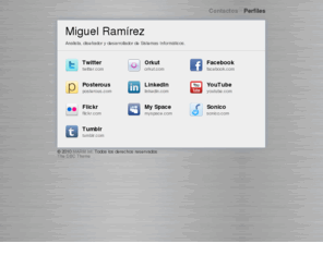 miguelramirez.info: Lic. Miguel Ramírez |
Profesional en análisis, diseño y desarrollo de sistemas informáticos y aplicaciones web; Consultoria personalizada en informáticas y herramientas de desarrollo como Microsoft Visual Studio 2005, SQL Server 2005, Crystal Reports.