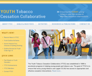 youthtobaccocessation.org: Youth Tobacco Cessation Collaborative
Ensuring that EVERY young tobacco user has access to effective cessation interventions. The Youth Tobacco Cessation Collaborative (YTCC) was established in 1998 to accelerate progress in helping young people quit tobacco use. The goal of YTCC is to ensure that every young tobacco user (aged 12–24) has access to appropriate and effective cessation interventions.