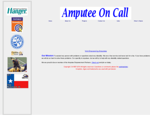 amputeeoncall.org: Amputee On CAll - Help when you need it
 To assisst any person with problems or questions about any disability. We are a free service and never ask for a fee. If you have problems we will do our best to solve those problems. Our specility is anputees, but we will try to help with any disability related questions.
Amputee On Call is a free community service. Our name does not say it all. We provide assistance to anyone with any disability. We are advocates the know how to get the job done. 