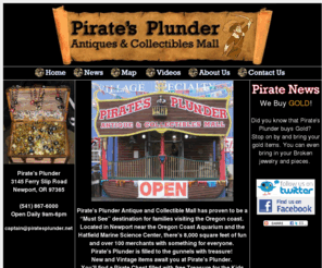 piratesplunder.net: www.piratesplunder.net - Pirate's Plunder
Pirate's Plunder Antique and Collectible Mall has proven to be a “Must See” destination for families visiting the Oregon coast.
Located in Newport near the Oregon Coast Aquarium and the Hatfield Marine Science Center, there's 8,000 square feet of fun and over 100 merchants with something for everyone.
Pirate's Plunder is filled to the gunnels with treasure! 