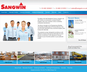 sangwin.co.uk: Sangwin - Education Furniture | Surfacing Contractors | Building/Civil Engineering | Concrete | Plant Hire
Founded in the late Nineteenth Century, Sangwin Ltd, still a family run construction company based in Kingston-upon-Hull, maintains various subsidiary companies and divisions.

The Group, through its Civil Engineering, Building Contracting and Educational Furniture divisions, has over the years delivered many successful projects, both locally and nationally.

Specialising in civil engineering, building refurbishment, tarmac surfacing, precast concrete, cast stone, educational furniture, and crane and road planer ...