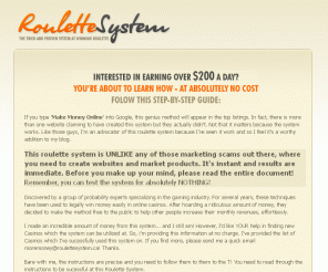 roulettesystem.ca: Roulette System : Proven Strategy At Winning Roulette
Roulette System provides the most comprehensive guide to winning at online roulette.  A completely free guide that teaches you how to use Roulette to make over $200 daily.  Step By Step Instructions and detailed information provided for absolutely nothing. It is a comprehensive guide and stretegy at winning roulette