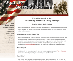 wakeupamericainc.org: Wake Up America, Inc.
Wake Up America, Inc. seeks to educate, equip and call to action 
individuals, churches, and other like-minded organizations to Reclaim America's Godly Heritage. We are 
passionate about this mission because we believe that a war is waging for the souls of our nation and 
her people.