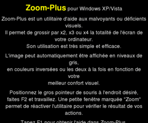 zoom-plus.com: Utilitaire ZoomPlus pour malvoyants ou dficients visuels
Numro 1 du logiciel de zoom pour facilit la lecture de l'cran d'ordinateur. Simple et efficace, tlchargement immdiat pour XP et Vista.