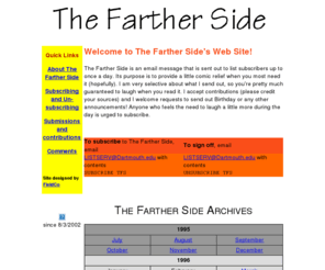 thefartherside.net: The Farther Side
The Farther Side is an email message that is sent out to list subscribers up to once a day. Its purpose is to provide a little comic relief when you most need it (hopefully). I am very selective about what I send out, so you're pretty much guaranteed to laugh when you read it.