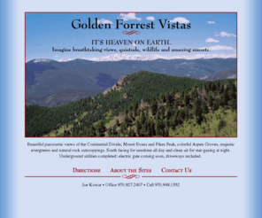 goldenforestvistas.com: Welcome to Golden Forest Vistas ~ It's Heaven on Earth.
Golden Forrest Vistas, Colorado. Build your dream home on this spectacular, private mountain estate with panoramic views of the Continental Divide, Mount Evans and Pikes Peak. Easy access to Blackhawk and Central City, Breckenridge and Vail ski resorts and Golden, Boulder and Denver.