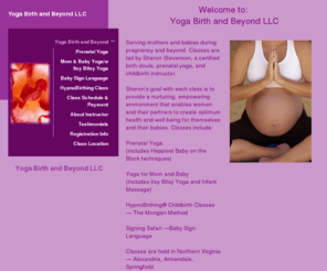 yogabirthandbeyond.com: Home
Yoga: Birth and Beyond offers Prenatal Yoga, Mom and Baby Yoga, Infant Massage, Itsy Bitsy Yoga, Baby Sign Language, HypnoBirthing, and Pregnant Couples classes in Northern Virginia, Annandale, Alexandria, Springfield, and Fair Oaks, Virginia. Great childbirth education for expectant mothers and couples.   