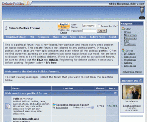 debatepolitics.com: Debate Politics Forums
A non-biased political debate forum for discussing hot topics in the US and International community. Topics include abortion, war on terror, feedom of speech, education, and bias in the media.