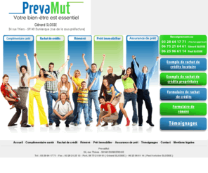 prevamut.com: Bienvenue chez Prévamut, société de courtage en rachat de crédits, mutuelle ou complémentaire santé, pręt, emprunt ou crédit immobiler, assurance de pręt et réméré pour fiché ŕ la Banque de France, FICP et FCC ( 59 62 )
Besoin d'un courtier en crédit, en pręt immobiler ou en assurance de pręt? Besoin d'un regroupement, d'une renégociation ou d'une restructuration de crédit, d'un rachat de crédit ŕ la consommation, ŕ la propriété, en immobilier, revolving, trésorerie? Besoin d'une mutuelle ou d'une complémentaire santé? Fiché FICP, FCC ou ŕ la Banque de France, besoin d'un réméré, vous habitez Dunkerque, Steenvoorde, Douai, Cambrai, Valenciennes, Arras, Béthune, Lens, Calais, Boulogne, St Omer, Roubaix, Tourcoing, Villeneuve D'Ascq, Hazebrouck, Armentieres, Marcq en Baroeul, Bailleul, Bergues, Maubeuge, Lille, le Nord Pas de Calais ( 59 62 ), contactez PrevaMut.