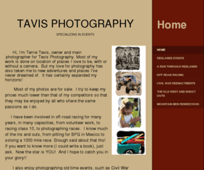 tavisphotography.net: Tavis Photography - Home
          Hi, I'm Terrie Tavis, owner and main  photographer for Tavis Photography. Most of my work is done on location of places I love to be, with or without a camera.  But my love for photography has also taken me to new adventures and places I've never