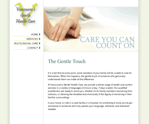 vghc.com: Vancouver's Gentle Health Care
At Vancouver's Gentle Health Care, we provide a whole range of health and comfort services in a variety of languages 24 hours a day, 7 days a week.  Our qualified practitioners are ready to assist you, whether it's for family members recovering from sickness, or allowing the disabled and chronically ill the dignity of remaining in their familiar surroundings.