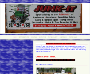 junk-it-removal.com: HOME - Junk-It
We haul Junk for people that want to get rid of unwanted bulky items such as Appliance,Furniture, Demolition Debris, Electronics, Lawn & Garden Equip., Mulch &Tree Branches, Scrap Metal and more. Single items or multiple loads.