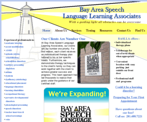 baslla.com: Bay Area Speech Language Learning Associates (BASLLA) is a private speech therapy practice providing individualized therapy plans and teletherapy for out of town clients (when appropriate) addressing academic tutoring, ADHD, aphasia (stroke rehabilitation), articulation disorders, auditory processing disorders, autism, dyslexia, dysfluency (stuttering), educational placement, accent modification, language disorders, learning disabilities, occupational therapy, pervasive developmental disorders, phonological processing, speech disorders, teacher inservices & school screenings, voice and  written language in the Southeast Houston and Clear Lake, TX area
Bay Area Speech Language Learning Associates (BASLLA) is a private speech therapy practice providing individualized therapy plans and teletherapy for out of town clients (when appropriate) addressing academic tutoring,ADHD, aphasia (stroke rehabilitation), articulation disorders, auditory processing disorders, autism, dyslexia, dysfluency (stuttering), educational placement, accent modification, language disorders, learning disabilities, occupational therapy, pervasive developmental disorders, phonological processing, speech disorders, teacher inservices & school screenings, voice and  written language in the Southeast Houston and Clear Lake, TX area