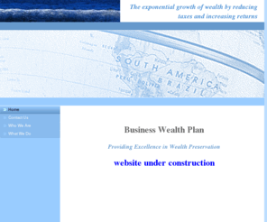 businesswealthplan.com: Home - A WebsiteBuilder Website
WEALTH PRESERVATION, CAPTIVE INSURANCE COMPANY, BUSINESS SUCCESSION PLANNING, MEDICAL MALPRACTICE INSURANCE, ASSET PROTECTIONRETIREMENT PLANNING, WEALTH BUILDING, ADVANCED TRUST DESIGN