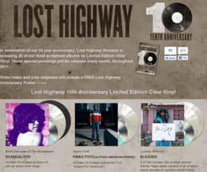 losthighwaystore.com: Lost Highway 10th Anniversary Store
In celebration of our 10 year anniversary, Lost Highway Records is reissuing 20 of our most acclaimed albums on Limited Edition Clear Vinyl. Order today and your shipment will include a FREE Lost Highway Anniversary Poster!