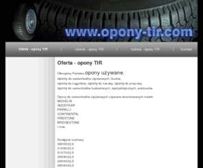 opony-tir.com: Oferta - opony TIR - Oferujemy Państwu opony używane, 
opony do samochodów ciężarowych i busów,
opony do ciągników, opony do naczep, opony do przyczep, 
opony do samochodów budowlanych, specjalistycznych, autobusów
Oferta - opony TIR -  Opony do samochodów ciężarowych używane renomowanych marek: MICHELIN GOODYEAR PIRRELLI CONTINENTAL FIRESTONE BRIDGESTONE i inne