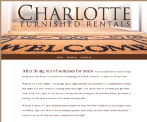 charlottefurnishedrentals.com: Charlotte Furnished Rentals - Home
Charlotte Furnished Rentals - We arrange space, light, furniture and amenities in a complimentary manner that makes you look forward to coming home each night. You decide what to do when you get there – cook, work, relax, read, or surf the net – we provide the workspace, the furnished forum, the means to making your life away from home more simple and enjoyable.