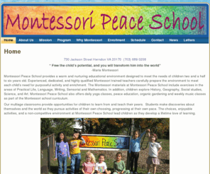 montessorischoolsreston.com: Montessori Peace Schools Herndon and Reston Virginia
Montessori Peace Schools Herndon and Reston Virginia provide expert education in a healthy environment. It is an approach to education which takes in to consideration the entire potential of a child; socially, mentally, physically and emotionally - utilizing unique didactic teaching tools under the guidance of trained Montessori teachers. It's a highly individualized system of education utilizing sensory training.