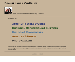 acts17-11.com: Dean and Laura VanDruff's Home Page
Acts 17:11 Bible study website, Christian reflections and meditations, doctrinal dialogs and commentary, and a magazine of articles and humor.  Come visit!