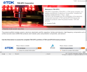 tdkepc.com: TDK-EPC Corporation
TDK-EPC Corporation (TDK-EPC), a TDK group company, is a leading manufacturer of electronic components, modules and systems. The product portfolio includes ceramic, aluminum electrolytic and film capacitors, ferrites and inductors, high-frequency components such as surface acoustic wave (SAW) filter products and modules, piezo and protection components, and sensors.