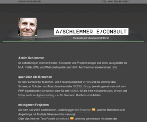 aschlemmer.net: Achim Schlemmer, Freiburg: Konzepte und Lösungen im Internet
Achim Schlemmer ist selbständiger Internet-Berater, Konzepter und Projektmanager seit 2000. Ausgebildet als M.A. Politik, BWL und Wirtschaftspolitik seit 1997. Am Rechner arbeitend seit 1983.