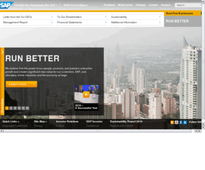 sapannualreport.com: SAP Annual Report 2010 - Home
RUN BETTER - Successful companies know how to recognize opportunity – and seize it. Companies today need real-time access to information to remain agile and make well-informed business decisions in an everchanging and complex environment. That is why organizations of all sizes and across all industries rely on SAP. Our solutions and services help 109,000 companies in 120 countries anticipate market demands better, respond flexibly, and innovate quickly. Our solutions are available and accessible when and where our customers need them on premise, on demand, or on device. SAP helps customers turn change into opportunity and simply run their businesses better.