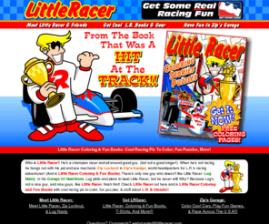 littleracer.com: Little Racer! Racing Fun From Little Racer Coloring & Fun Books
It's Little Racer!!! He's a champion racer 
and all around good guy, (but not a good singer!). 
He hangs out with his pal and ace mechanic Zip Locknut in Zip's
Garage, world headquarters for L.R.'s racing adventures! There's only one guy
who doesn't like Little Racer: Lug Nasty. In his Garage Of Nastiness Lug plots
and plans to beat Little Racer but he never will! Why? Because he's not a nice
guy, and nice guys finish first! Check Little Racer out here and in little Racer Coloring and Fun Books