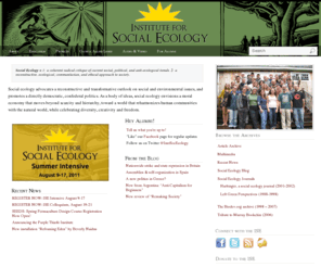 social-ecology.org: The Institute for Social Ecology
Social ecology advocates a reconstructive and transformative outlook on social and environmental issues, and promotes a directly democratic, confederal politics. As a body of ideas, social ecology envisions a moral economy that moves beyond scarcity and hierarchy, toward a world that reharmonizes human communities with the natural world, while celebrating diversity, creativity and freedom.