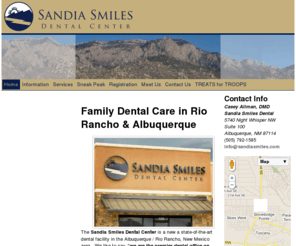 rioranchodental.net: Home | Sandia Smiles Dental Center – Albuquerque & Rio Rancho Family Dental Care
The Sandia Smiles Dental Center is located on the west side of Albuquerque, NM near Rio Rancho offering dentistry for the whole family. We are near the Ventana Ranch, Stonebridge, and Cabezon neighborhoods. Our Dentist, Dr. Casey Allman enjoys treating patients of all ages. All dental services are available including cleanings, tooth colored fillings, crowns, bridges, veneers, dentures, implants, root canals, and extractions. Most major insurance plans are welcome. 5740 Night Whisper Rd NW #100 Albuquerque, NM 87114