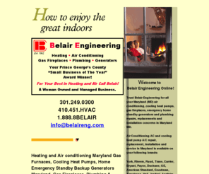 belaireng.com: AC air conditioning repair service MD Maryland A/C air conditioning AC cooling Trane Carrier York Rheem Lennox Heat pumps repair service AC and Air Conditioning Maryland Air Conditioning repairs Maryland Air conditioning service Maryland Cooling heat pump Maryland MD Air Conditioning contractors dealers Gas Fireplaces in Maryland. Repair, replacement and installation contractors & Dealers in MD Maryland heating heat pumps HVAC Service Dealer A/C, Air Conditioners, gas Furnaces, Heating, Maryland Heat Pumps, Gas logs, Gas Inserts and Gas Fireplace repair and installation in MD Maryland Replacement, installation  and service is available for; Rheem,Carrier,York,Ducane,Trane,Ruud,Bryant,Payne,GE,American Standard,Goodman,Armstrong,Heil,Janitrol,Aprilaire,Fedders,Lennox,Luxaire,Comfortmaker,Tempstar,Amana,Honeywell,Totaline, Maryland air conditioning Heat Pumps gas Furnaces service repair replacement and installation Maryland,Annapolis,Arnold,Baden,Benzley,Beltsville,Bowie,Brandywine,Camp Springs,Churchville,Clinton,College Park,Columbia,Crofton,Croom,Crownsville,Davidsonville,Deale,Dunkirk,Edgewater,Forrestville,Fort Washington,Gambrills,Glendale,Glen Burnie,Greenbelt,Harmans,Harwood,Huntingtown,Land Tree,Lanham,Largo,Laurel,Lothian,Millersville,Mitchellville,Morningside,Naylor,New Carrollton,North Beach,Oakland,Odenton,Owensville,Pasadena,Prince Frederick,Riva,Riverdale,Shadyside,Sunrise Hills,Tracy's Landing,Seabrook,Severn,Severna Park,Springdale,Sunrise Hills,Upper Marlboro,Wayson's Corner,Waldorf,Woodyard,MD,Maryland,20613,20639,20711,20715,20716,20720,20721,20733,20736,20751,20754,20764,20765,20769,20772,20774,20776,20778,21012,21035,21037,21054,21106,21108,21113,21114,21140,21144,21146,21401,21403,21405,
Air Conditioning Maryland air conditioning AC A/C heating and air conditioning Maryland cooling and heating Maryland Air Conditioning cooling heat pump heatpumps Maryland MD repair,replacement, service air conditioning installation in MD Maryland. Gas logs, Gas Fireplaces, Gas Inserts and Plumbing Contractor in Maryland. AC and cooling HVAC Dealer offering repair and installation of AC Air Conditioners, Furnaces, Cooling Heat Pumps, Gas logs, gas inserts and gas Fire places in MD Maryland. Rheem York Ducane Trane Carrier Bryant American Standard Weathermaker Kenmore Armstrong.  We service these Maryland MD Cities; Annapolis,Arnold,Baden,Benzley,Beltsville,Bowie,Brandywine,Camp Springs,Churchville,Clinton,College Park,Columbia,Crofton,Croom,Crownsville,Davidsonville,Deale,Dunkirk,Edgewater,Forrestville,Fort Washington,Gambrills,Glendale,Glen Burnie,Greenbelt,Harmans,Harwood,Huntingtown,Land Tree,Lanham,Largo,Laurel,Lothian,Millersville,Mitchellville,Morningside,Naylor,New Carrollton,North Beach,Oakland,Odenton,Owensville,Pasadena,Prince Frederick,Riva,Riva Trace,Riverdale,Shadyside,Sunrise Hills,Tracy's Landing,Seabrook,Severn,Severna Park,Springdale,Sunrise Hills,Upper Marlboro,Wayson's Corner,Waldorf,Woodyard,MD Maryland Prince George's County,PG County,Anne Arundel County,AA County,St. Charles County,20613,20639,20711,20715,20716,20720,20721,20733,20736,20751,20754,20764,20765,20769,20772,20774,20776,20778,21012,21035,21037,21054,21106,21108,21113,21114,21140,21144,21146,21401,21403,21405,